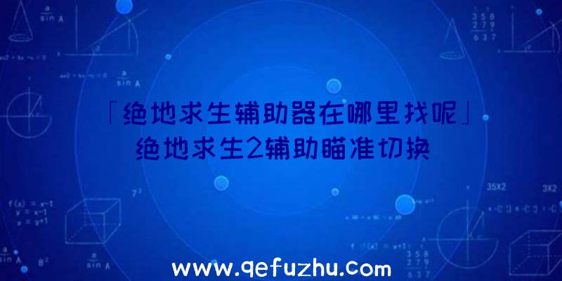 「绝地求生辅助器在哪里找呢」|绝地求生2辅助瞄准切换